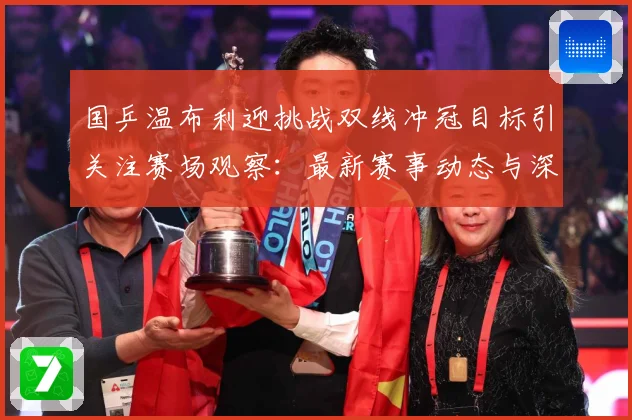 国乒温布利迎挑战双线冲冠目标引关注赛场观察：最新赛事动态与深度分析