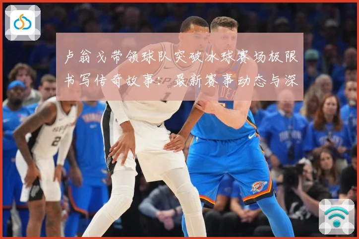 卢翁戈带领球队突破冰球赛场极限书写传奇故事：最新赛事动态与深度分析