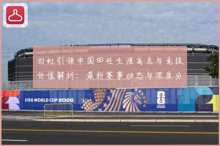 刘虹引领中国田径生涯高光与竞技价值解析：最新赛事动态与深度分析
