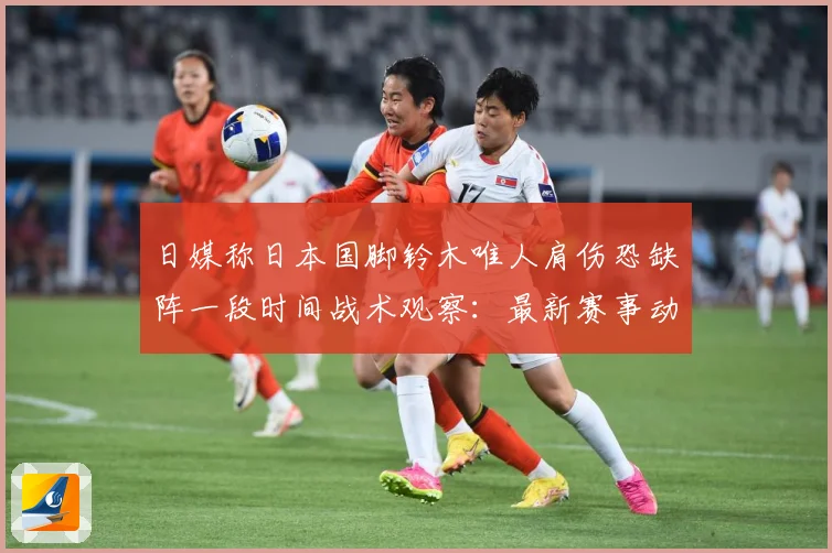 日媒称日本国脚铃木唯人肩伤恐缺阵一段时间战术观察：最新赛事动态与深度分析