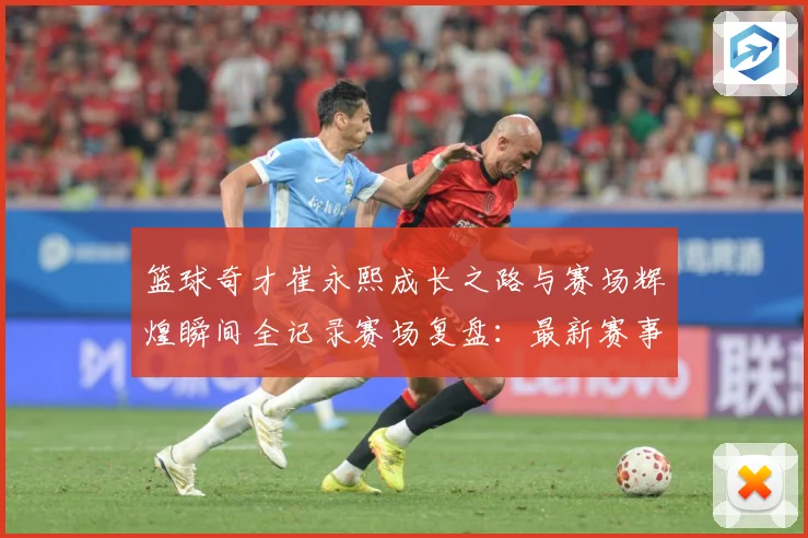 篮球奇才崔永熙成长之路与赛场辉煌瞬间全记录赛场复盘：最新赛事动态与深度分析