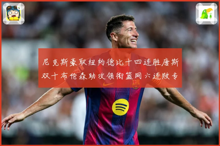 尼克斯豪取纽约德比十四连胜唐斯双十布伦森助攻领衔篮网六连败专题观察：最新赛事动态与深度分析