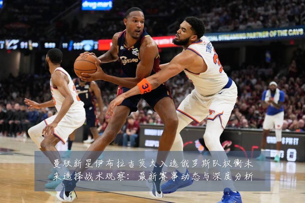 曼联新星伊布拉吉莫夫入选俄罗斯队权衡未来选择战术观察：最新赛事动态与深度分析