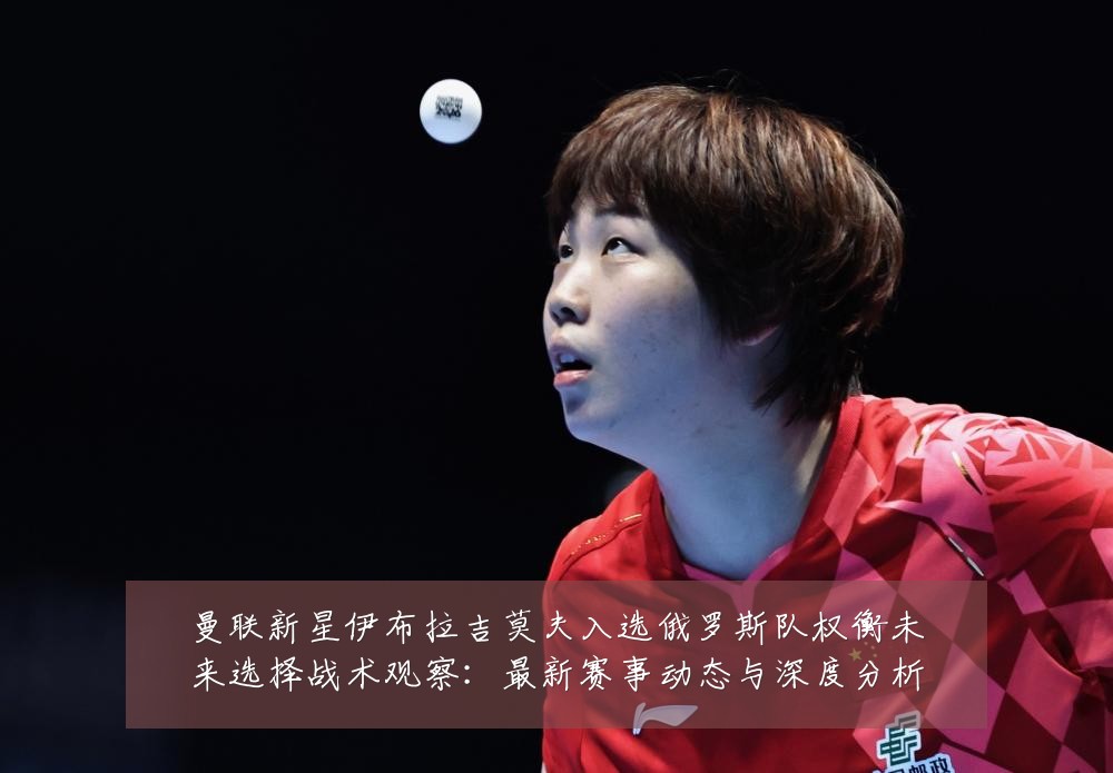 曼联新星伊布拉吉莫夫入选俄罗斯队权衡未来选择战术观察：最新赛事动态与深度分析