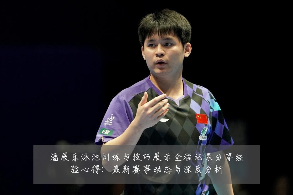 潘展乐泳池训练与技巧展示全程记录分享经验心得：最新赛事动态与深度分析
