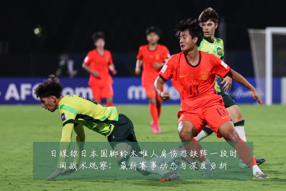 日媒称日本国脚铃木唯人肩伤恐缺阵一段时间战术观察:最新赛事动态与深度分析